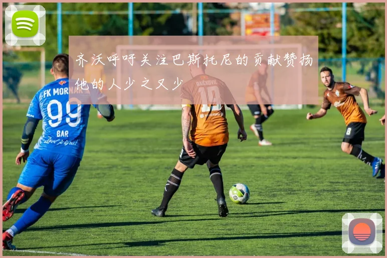 齐沃呼吁关注巴斯托尼的贡献赞扬他的人少之又少