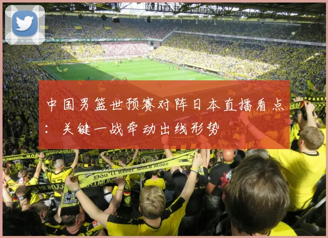 中国男篮世预赛对阵日本直播看点：关键一战牵动出线形势