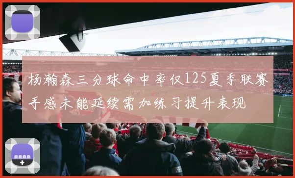 杨瀚森三分球命中率仅125夏季联赛手感未能延续需加练习提升表现