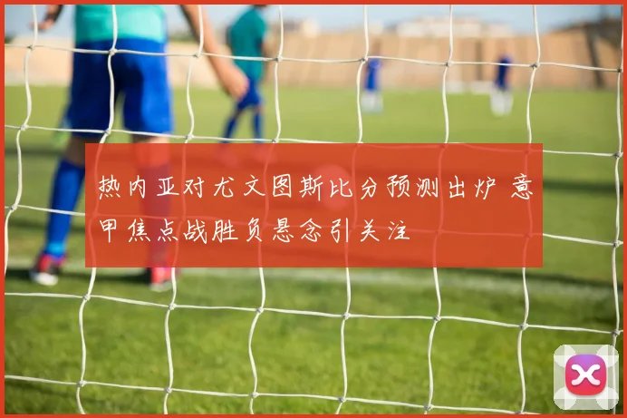热内亚对尤文图斯比分预测出炉 意甲焦点战胜负悬念引关注