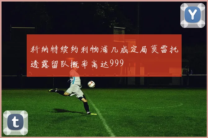 科纳特续约利物浦几成定局莫雷托透露留队概率高达999