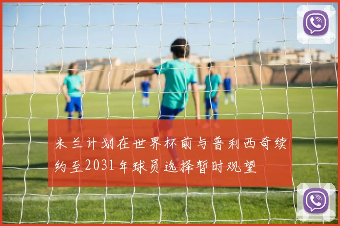 米兰计划在世界杯前与普利西奇续约至2031年球员选择暂时观望