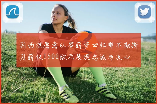 因西涅愿意以零薪资回归那不勒斯月薪仅1500欧元展现忠诚与决心
