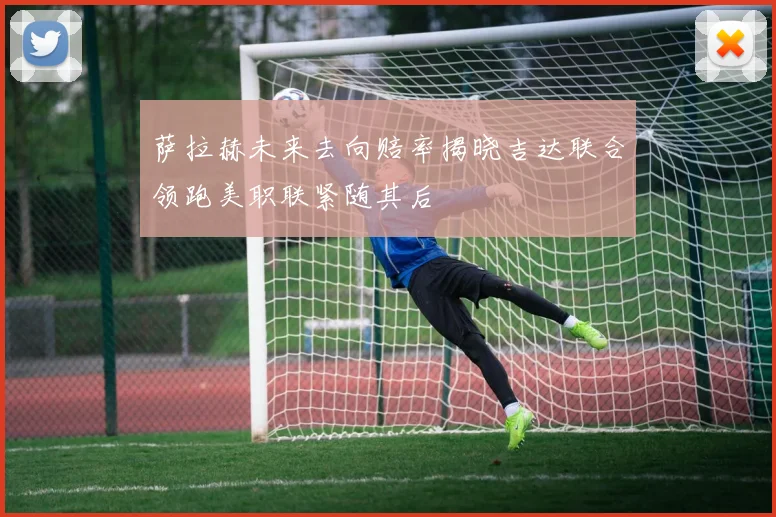 萨拉赫未来去向赔率揭晓吉达联合领跑美职联紧随其后