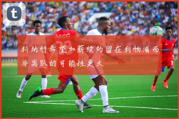 科纳特希望加薪续约留在利物浦而非离队的可能性更大