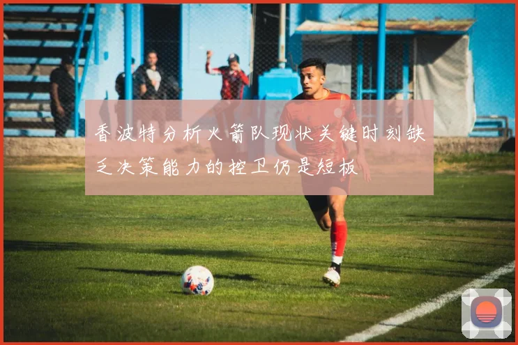 香波特分析火箭队现状关键时刻缺乏决策能力的控卫仍是短板