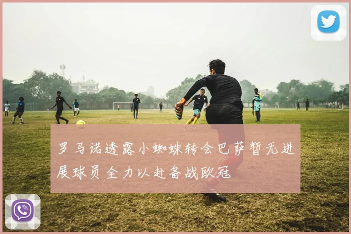罗马诺透露小蜘蛛转会巴萨暂无进展球员全力以赴备战欧冠