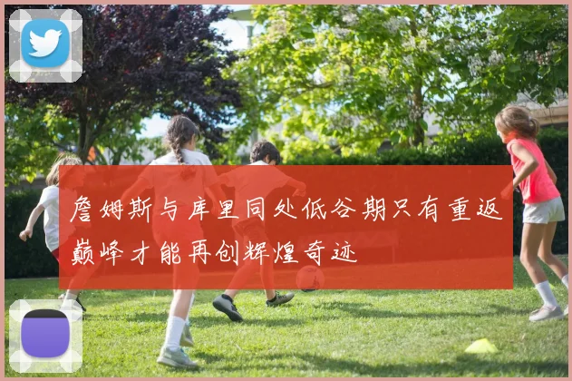 詹姆斯与库里同处低谷期只有重返巅峰才能再创辉煌奇迹