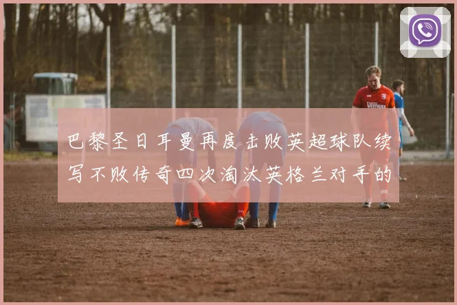 巴黎圣日耳曼再度击败英超球队续写不败传奇四次淘汰英格兰对手的背后故事
