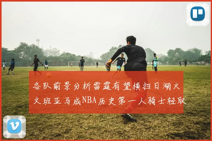 各队前景分析雷霆有望横扫日湖火文班亚马成NBA历史第一人骑士轻取猛龙