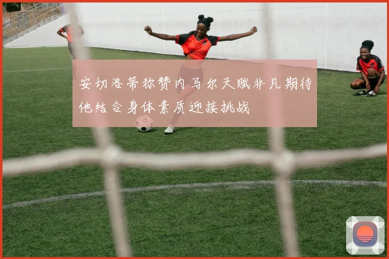 安切洛蒂称赞内马尔天赋非凡期待他结合身体素质迎接挑战
